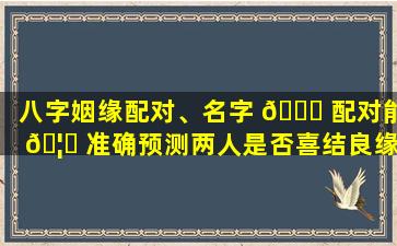八字姻缘配对、名字 🍀 配对能 🦄 准确预测两人是否喜结良缘吗